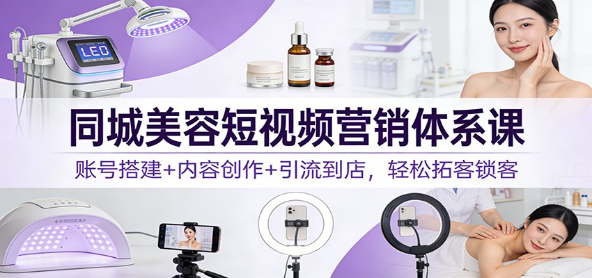 同城美容短视频营销体系课：账号搭建+内容创作+引流到店，轻松拓客锁客-阿信云网创合伙人